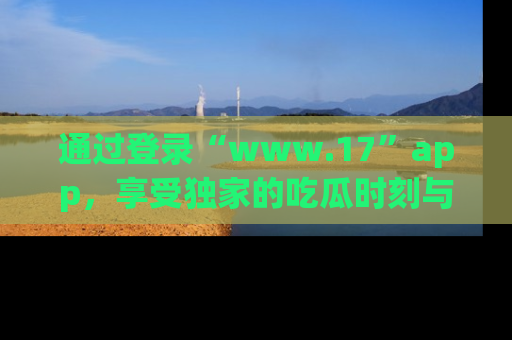 通过登录“www.17”app,享受独家的吃瓜时刻与娱乐资讯!