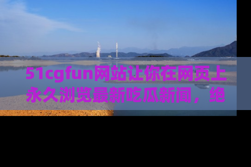 51cgfun网站让你在网页上永久浏览最新吃瓜新闻，绝不错过任何热点！
