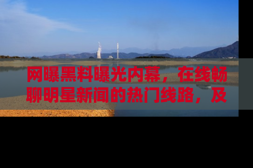 网曝黑料曝光内幕,在线畅聊明星新闻的热门线路,及时掌握最新消息!