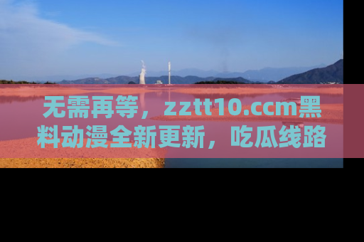 无需再等,zztt10.ccm黑料动漫全新更新,吃瓜线路佛系推荐!