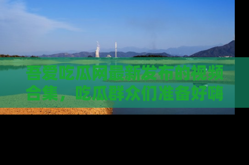 吾爱吃瓜网最新发布的视频合集，吃瓜群众们准备好嗨起来了吗？