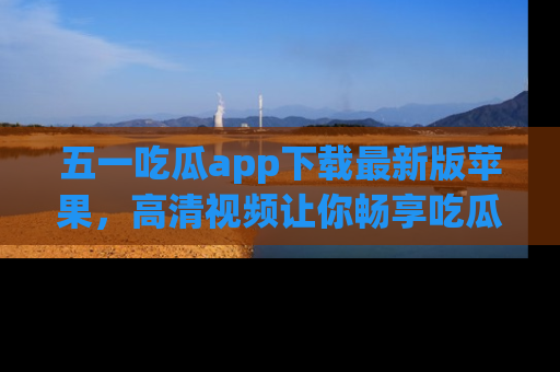 五一吃瓜app下载最新版苹果,高清视频让你畅享吃瓜乐趣