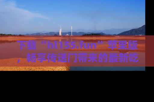 下载“hl155.fun”苹果版，畅享传送门带来的最新吃瓜资讯
