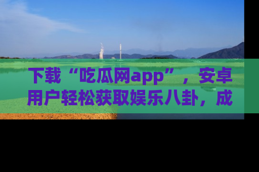 下载“吃瓜网app”，安卓用户轻松获取娱乐八卦，成为身边的知情达人！
