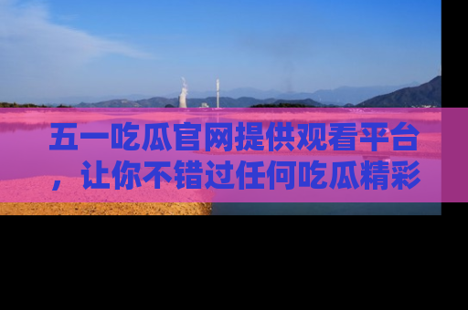 五一吃瓜官网提供观看平台，让你不错过任何吃瓜精彩瞬间