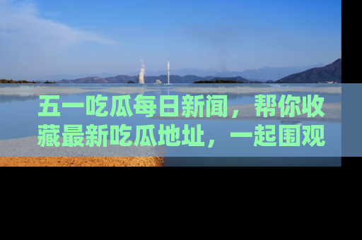五一吃瓜每日新闻，帮你收藏最新吃瓜地址，一起围观吧！