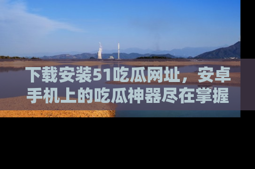 下载安装51吃瓜网址，安卓手机上的吃瓜神器尽在掌握