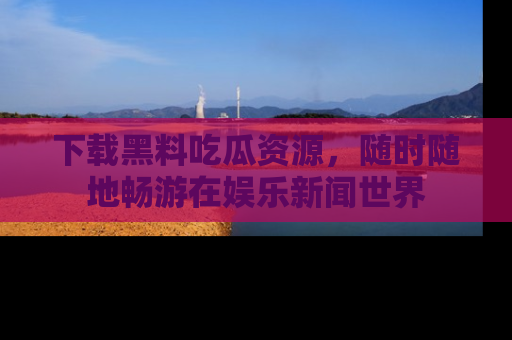 下载黑料吃瓜资源，随时随地畅游在娱乐新闻世界