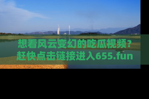想看风云变幻的吃瓜视频？赶快点击链接进入655.fun吧！