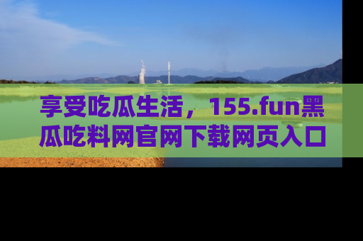 享受吃瓜生活，155.fun黑瓜吃料网官网下载网页入口全解析