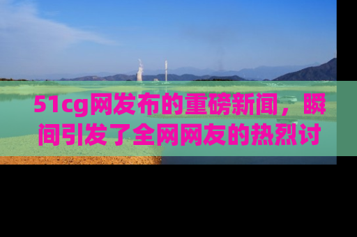 51cg网发布的重磅新闻，瞬间引发了全网网友的热烈讨论！