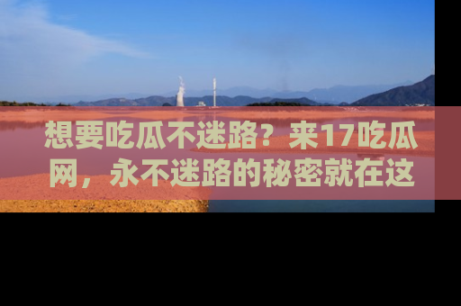 想要吃瓜不迷路？来17吃瓜网，永不迷路的秘密就在这里！