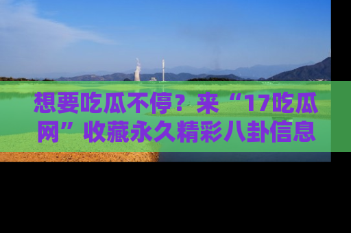 想要吃瓜不停？来“17吃瓜网”收藏永久精彩八卦信息！
