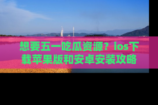 想要五一吃瓜资源？ios下载苹果版和安卓安装攻略