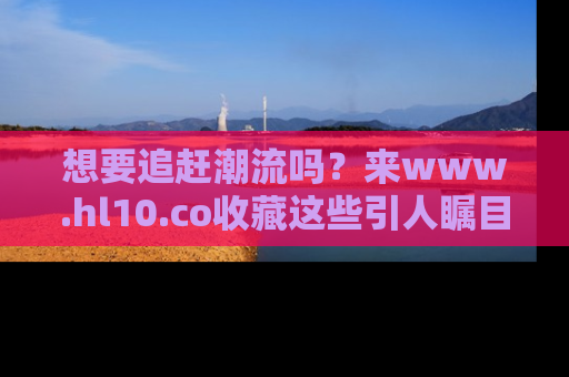想要追赶潮流吗？来www.hl10.co收藏这些引人瞩目的新闻瞬间吧！