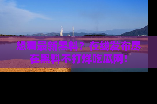 想看最新黑料？在线发布尽在黑料不打烊吃瓜网！