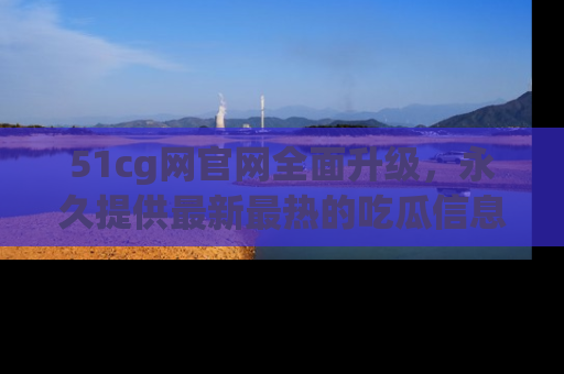 51cg网官网全面升级，永久提供最新最热的吃瓜信息，助你永远走在潮流前端！