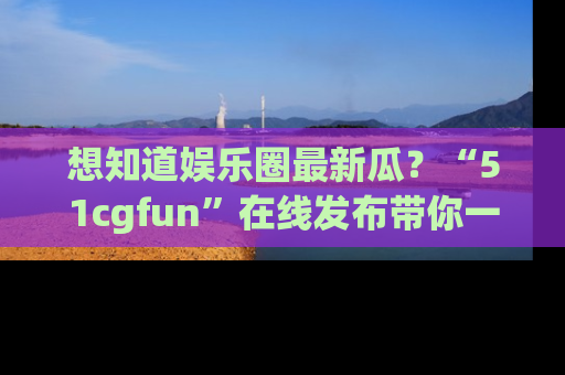想知道娱乐圈最新瓜?“51cgfun”在线发布带你一探究竟!
