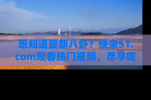 想知道最新八卦？快来51.com观看热门视频，尽享吃瓜乐趣！