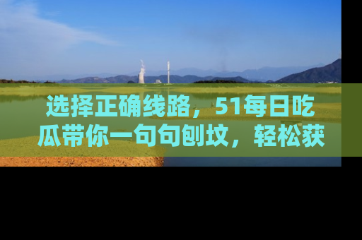 选择正确线路，51每日吃瓜带你一句句刨坟，轻松获取娱乐新资讯