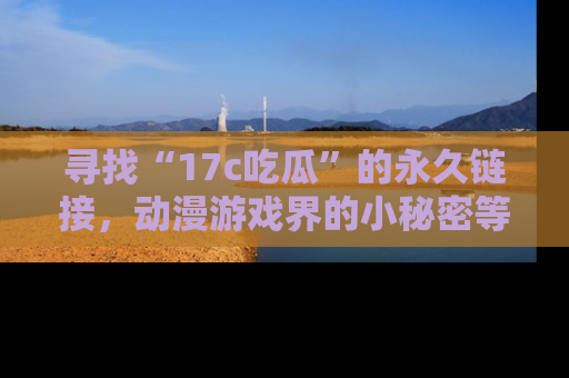 寻找“17c吃瓜”的永久链接，动漫游戏界的小秘密等你来揭秘！
