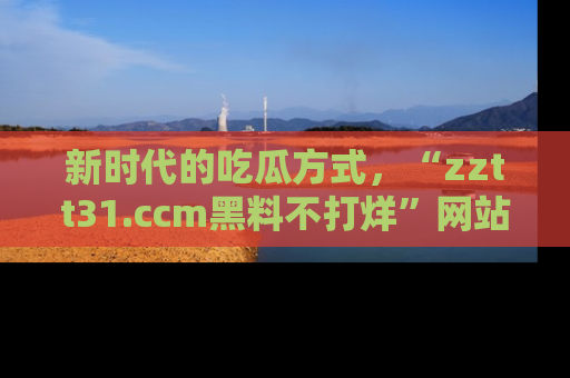 新时代的吃瓜方式,“zztt31.ccm黑料不打烊”网站为iOS用户带来惊喜