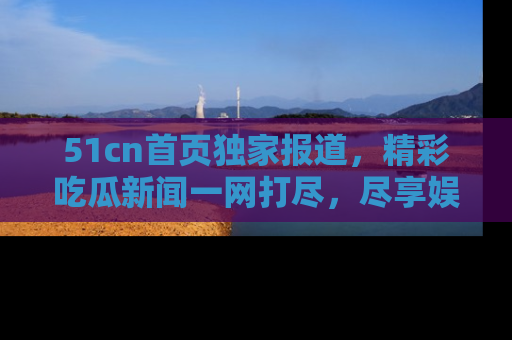 51cn首页独家报道，精彩吃瓜新闻一网打尽，尽享娱乐盛宴