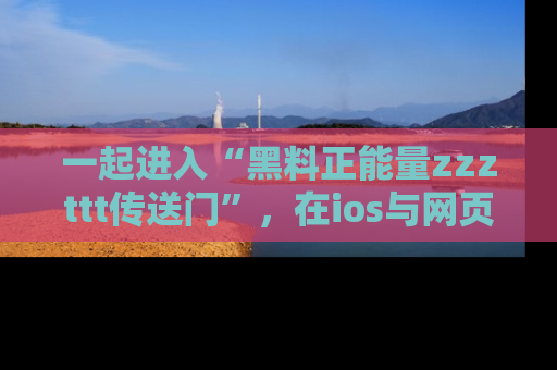 一起进入“黑料正能量zzzttt传送门”,在ios与网页中享受热辣资讯的快乐吧!