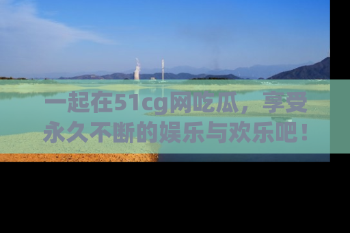 一起在51cg网吃瓜,享受永久不断的娱乐与欢乐吧!