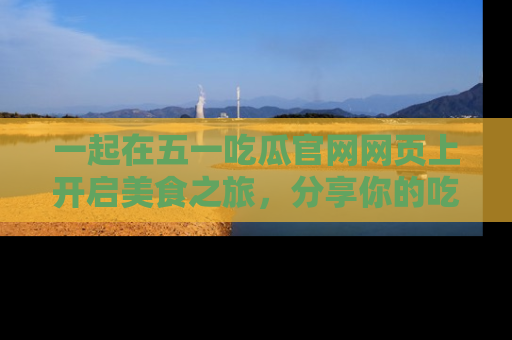 一起在五一吃瓜官网网页上开启美食之旅,分享你的吃瓜故事与精彩瞬间!
