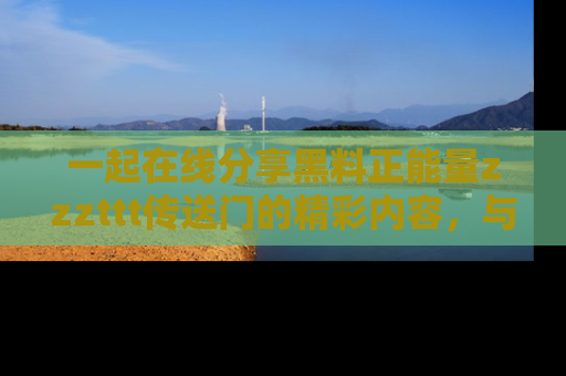 一起在线分享黑料正能量zzzttt传送门的精彩内容,与朋友互动!