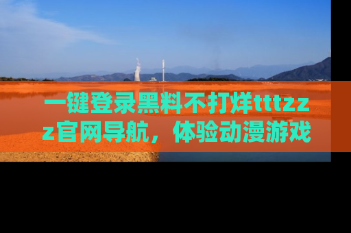 一键登录黑料不打烊tttzzz官网导航，体验动漫游戏风格黑料盛宴