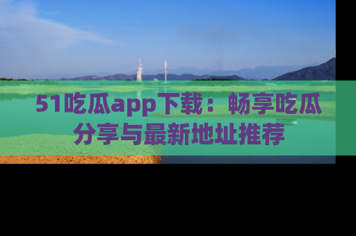 51吃瓜app下载：畅享吃瓜分享与最新地址推荐