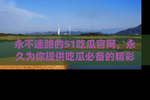 永不迷路的51吃瓜官网,永久为你提供吃瓜必备的精彩资讯