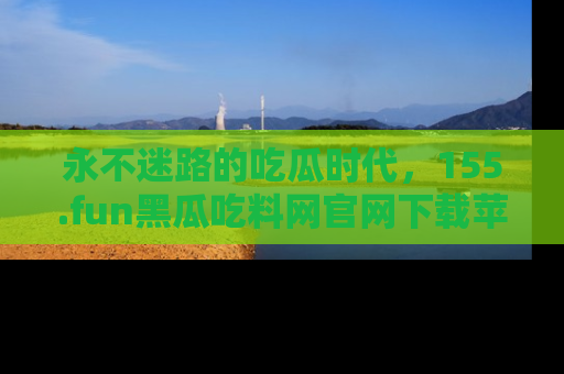 永不迷路的吃瓜时代,155.fun黑瓜吃料网官网下载苹果版陪你同行!