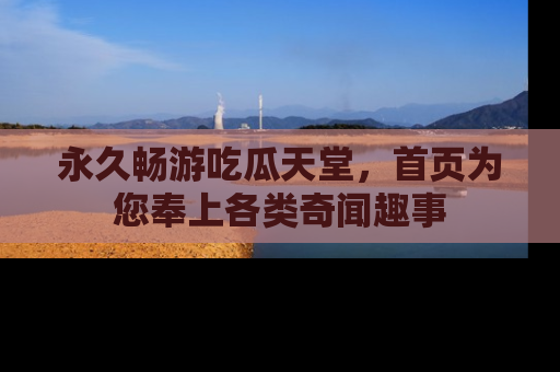 永久畅游吃瓜天堂,首页为您奉上各类奇闻趣事