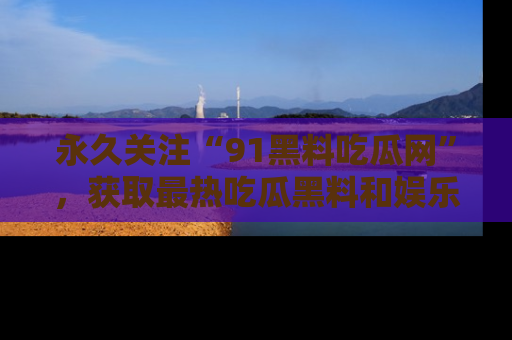 永久关注“91黑料吃瓜网”,获取最热吃瓜黑料和娱乐资讯