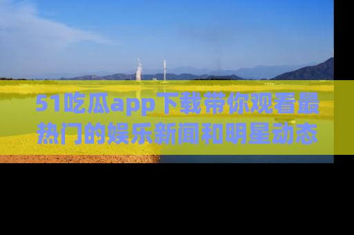 51吃瓜app下载带你观看最热门的娱乐新闻和明星动态