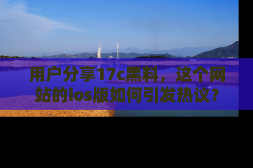 用户分享17c黑料，这个网站的ios版如何引发热议？