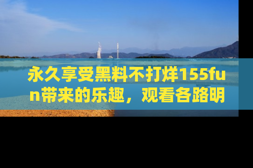 永久享受黑料不打烊155fun带来的乐趣,观看各路明星的内幕故事!
