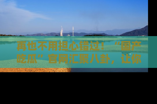 再也不用担心错过！“国产吃瓜”官网汇聚八卦，让你随时随地吃瓜。