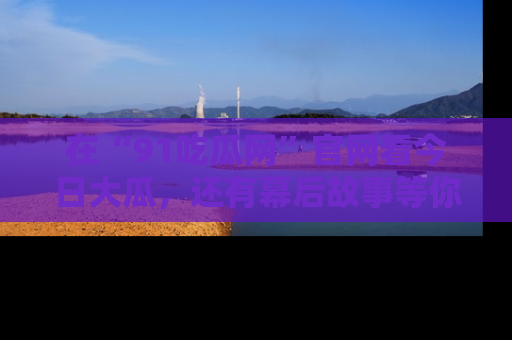 在“91吃瓜网”官网看今日大瓜，还有幕后故事等你来挖掘！