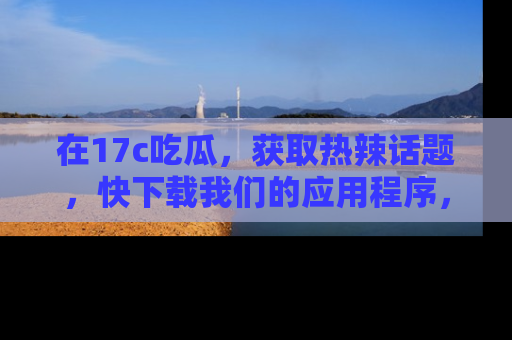 在17c吃瓜，获取热辣话题，快下载我们的应用程序，地址轻松找到！