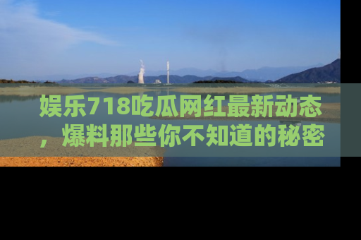 娱乐718吃瓜网红最新动态，爆料那些你不知道的秘密！