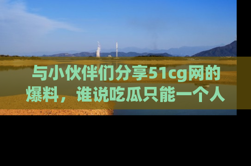 与小伙伴们分享51cg网的爆料，谁说吃瓜只能一个人？