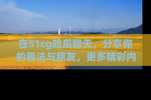 在51cg吃瓜聊天，分享你的看法与朋友，更多精彩内容请浏览网址www.51cg.com！