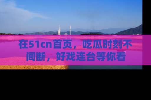 在51cn首页，吃瓜时刻不间断，好戏连台等你看