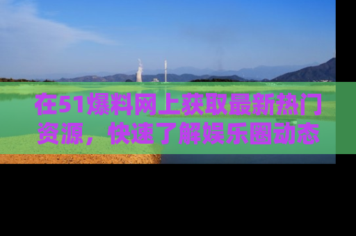 在51爆料网上获取最新热门资源，快速了解娱乐圈动态