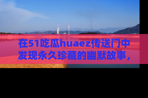 在51吃瓜huaez传送门中发现永久珍藏的幽默故事，瓜友们一起分享欢乐瞬间！