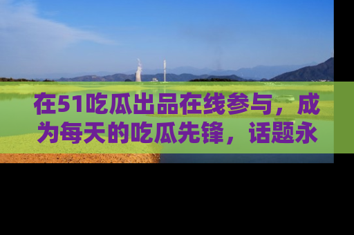 在51吃瓜出品在线参与，成为每天的吃瓜先锋，话题永不落幕！